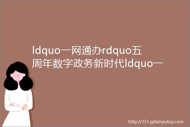 ldquo一网通办rdquo五周年数字政务新时代ldquo一网通办rdquo来相伴